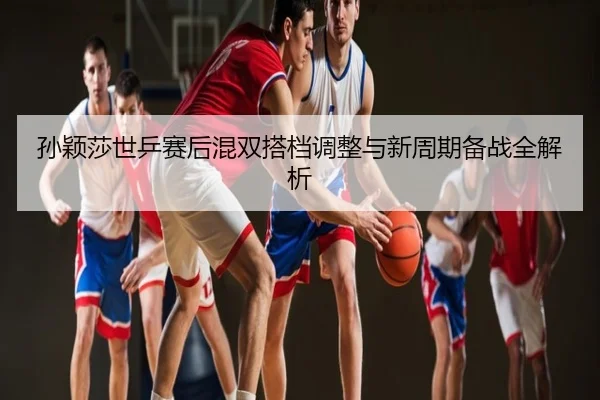 孙颖莎世乒赛后混双搭档调整与新周期备战全解析