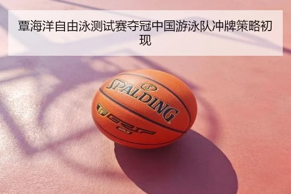 覃海洋自由泳测试赛夺冠中国游泳队冲牌策略初现