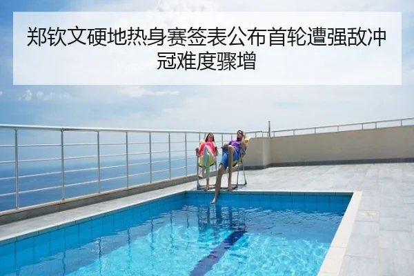 郑钦文硬地热身赛签表公布首轮遭强敌冲冠难度骤增