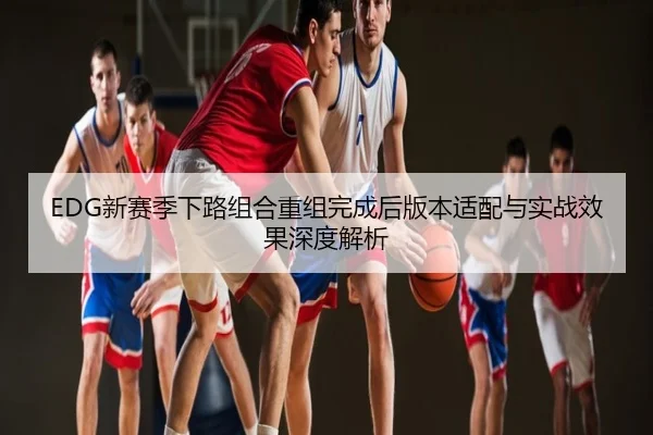 EDG新赛季下路组合重组完成后版本适配与实战效果深度解析