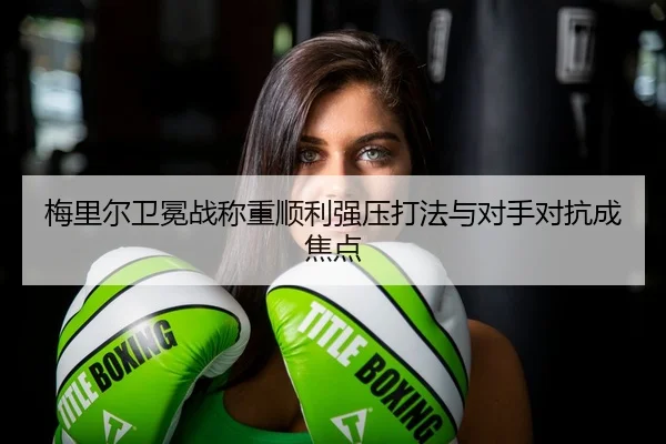 梅里尔卫冕战称重顺利强压打法与对手对抗成焦点