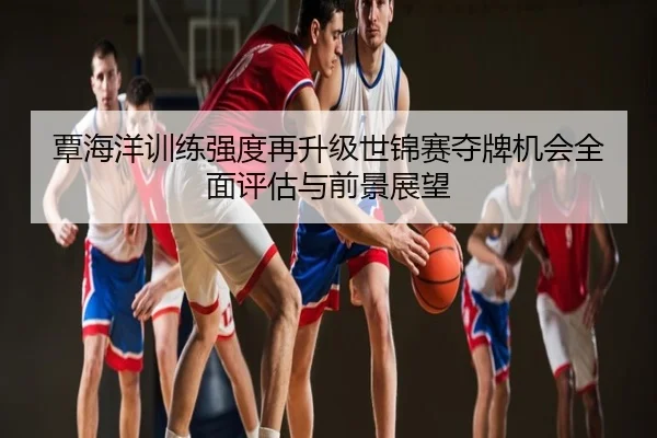 覃海洋训练强度再升级世锦赛夺牌机会全面评估与前景展望