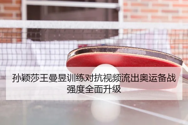 孙颖莎王曼昱训练对抗视频流出奥运备战强度全面升级