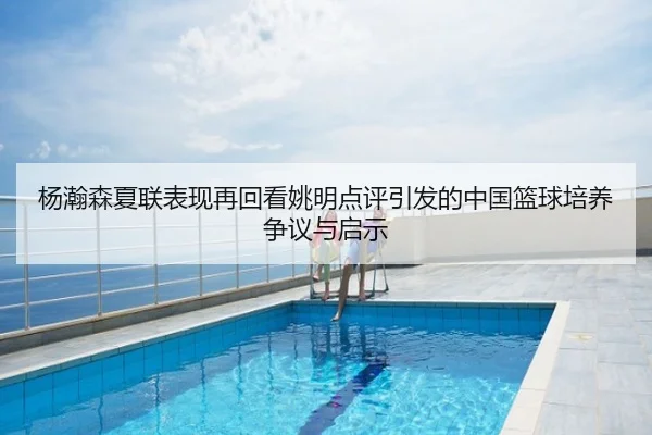 杨瀚森夏联表现再回看姚明点评引发的中国篮球培养争议与启示