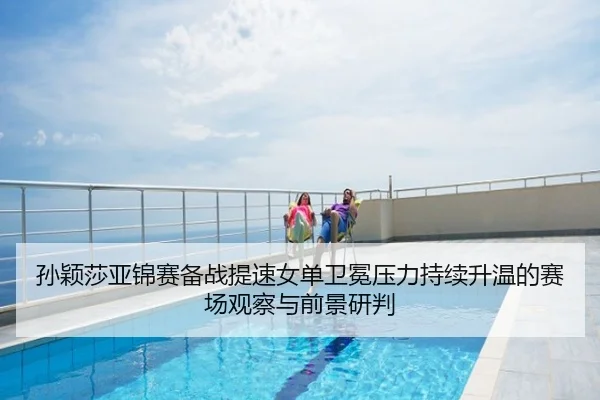 孙颖莎亚锦赛备战提速女单卫冕压力持续升温的赛场观察与前景研判
