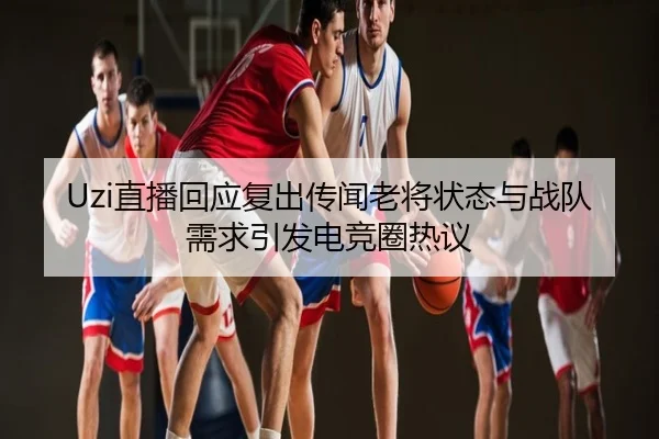 Uzi直播回应复出传闻老将状态与战队需求引发电竞圈热议